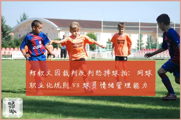 郑钦文因裁判改判怒摔球拍：网球职业化规则 vs 球员情绪管理能力较量