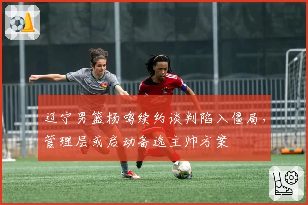 辽宁男篮杨鸣续约谈判陷入僵局，管理层或启动备选主帅方案