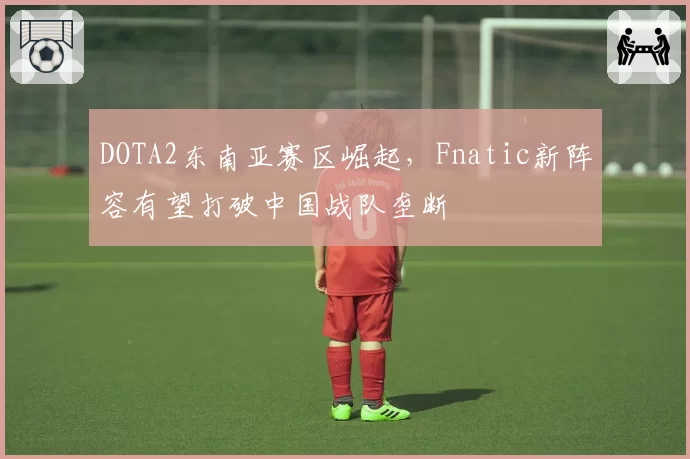DOTA2东南亚赛区崛起，Fnatic新阵容有望打破中国战队垄断